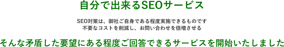 自分で出来るSEOサービス。不要なコストを削減し、お問い合わせを倍増させる。そんな矛盾した要望にある程度ご回答できるサービスを開始いたしました。