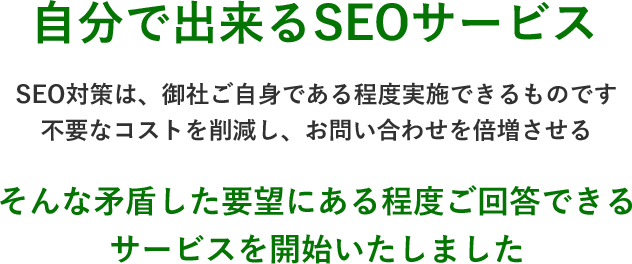 自分で出来るSEOサービス。不要なコストを削減し、お問い合わせを倍増させる。そんな矛盾した要望にある程度ご回答できるサービスを開始いたしました。