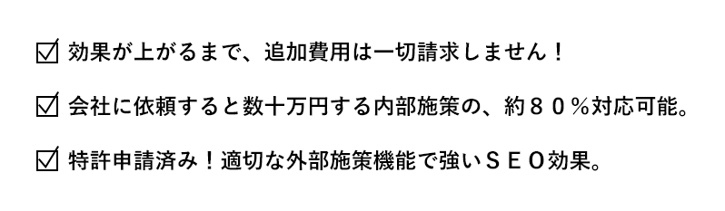 効果が上がるまで、追加費用は一切請求しません！会社に依頼すると数十万円する内部施策の、約８０％対応可能。特許申請済み！適切な外部施策機能で強いＳＥＯ効果。